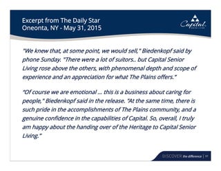 61
Excerpt from The Daily Star
Oneonta, NY - May 31, 2015
"We knew that, at some point, we would sell," Biedenkopf said by
phone Sunday. "There were a lot of suitors.. but Capital Senior
Living rose above the others, with phenomenal depth and scope of
experience and an appreciation for what The Plains offers.”
“Of course we are emotional … this is a business about caring for
people," Biedenkopf said in the release. "At the same time, there is
such pride in the accomplishments of The Plains community, and a
genuine confidence in the capabilities of Capital. So, overall, I truly
am happy about the handing over of the Heritage to Capital Senior
Living.”
 