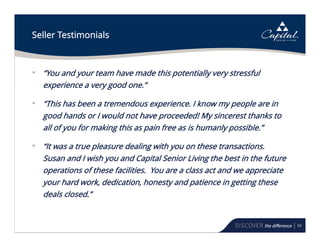 62
Seller Testimonials
• “You and your team have made this potentially very stressful
experience a very good one.”
• “This has been a tremendous experience. I know my people are in
good hands or I would not have proceeded! My sincerest thanks to
all of you for making this as pain free as is humanly possible.”
• “It was a true pleasure dealing with you on these transactions.
Susan and I wish you and Capital Senior Living the best in the future
operations of these facilities. You are a class act and we appreciate
your hard work, dedication, honesty and patience in getting these
deals closed.”
 