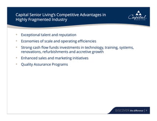 9
Capital Senior Living’s Competitive Advantages in
Highly Fragmented Industry
• Exceptional talent and reputation
• Economies of scale and operating efficiencies
• Strong cash flow funds investments in technology, training, systems,
renovations, refurbishments and accretive growth
• Enhanced sales and marketing initiatives
• Quality Assurance Programs
 