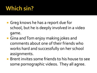 Which sin?Greg knows he has a report due for school, but he is deeply involved in a video game.Gina and Tom enjoy making jokes and comments about one of their friends who works hard and successfully on her school assignments.Brent invites some friends to his house to see some pornographic videos.  They all agree.