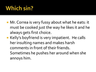 Which sin?Mr. Correa is very fussy about what he eats: it must be cooked just the way he likes it and he always gets first choice.Kelly’s boyfriend is very impatient.  He calls her insulting names and makes harsh comments in front of their friends.  Sometimes he pushes her around when she annoys him.