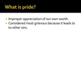 What is pride?Improper appreciation of our own worth.Considered most grievous because it leads to to other sins.