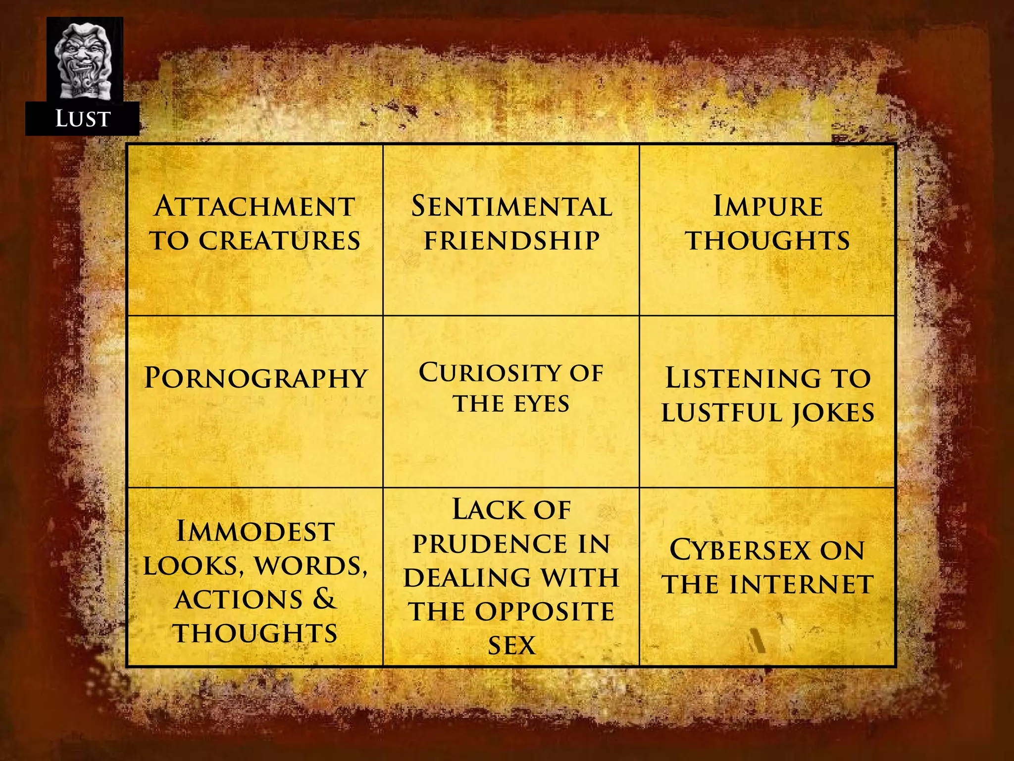 Lust


       Attachment      Sentimental      Impure
       to creatures     friendship     thoughts



       Pornography     Curiosity of   Listening to
                         the eyes     lustful jokes


                          Lack of
         Immodest      prudence in    Cybersex on
       looks, words,   dealing with   the internet
         actions &     the opposite
         thoughts           sex
 