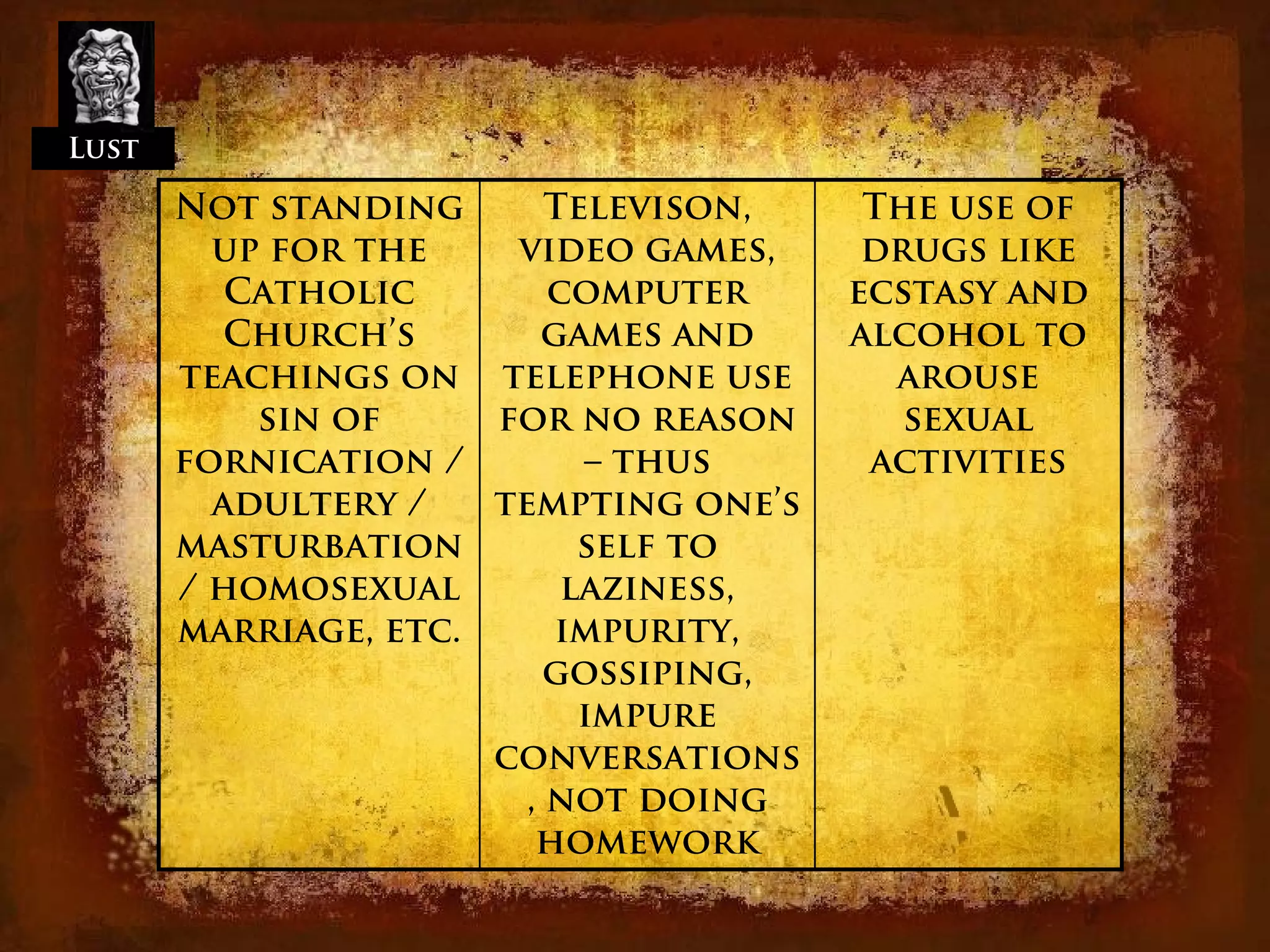 Lust

       Not standing       Televison,    The use of
         up for the    video games,     drugs like
          Catholic        computer     ecstasy and
          Church’s       games and     alcohol to
       teachings on telephone use        arouse
           sin of     for no reason       sexual
       fornication /        – thus      activities
         adultery /   tempting one’s
       masturbation         self to
       / homosexual        laziness,
       marriage, etc.     impurity,
                          gossiping,
                            impure
                      conversations
                        , not doing
                         homework
 
