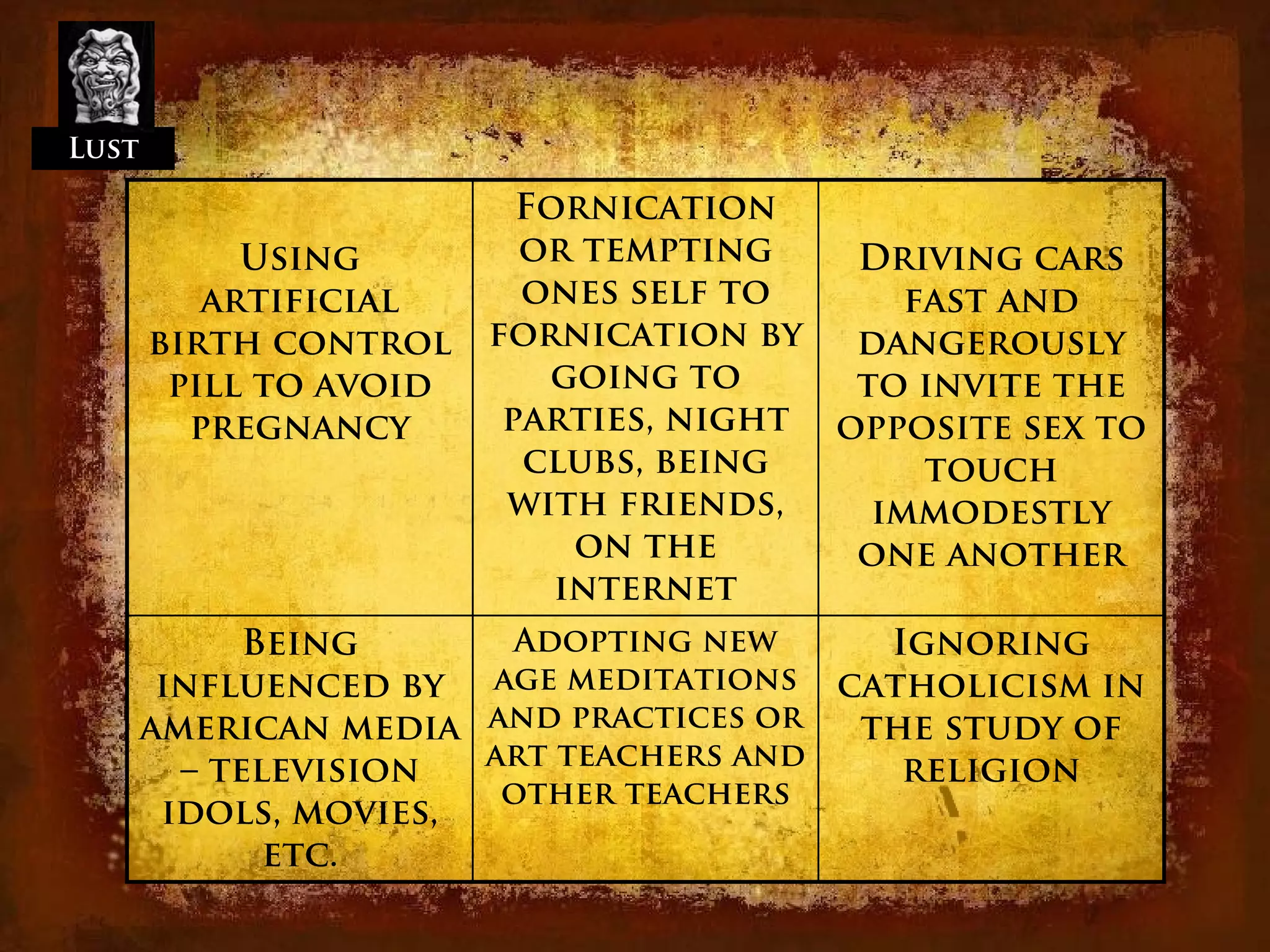 Lust

                          Fornication
            Using         or tempting    Driving cars
          artificial      ones self to      fast and
       birth control    fornication by   dangerously
        pill to avoid      going to      to invite the
         pregnancy       parties, night opposite sex to
                          clubs, being       touch
                         with friends,    immodestly
                             on the      one another
                            internet
             Being      Adopting new     Ignoring
        influenced by age meditations catholicism in
       american media and practices or  the study of
         – television  art teachers and   religion
                        other teachers
        idols, movies,
              etc.
 
