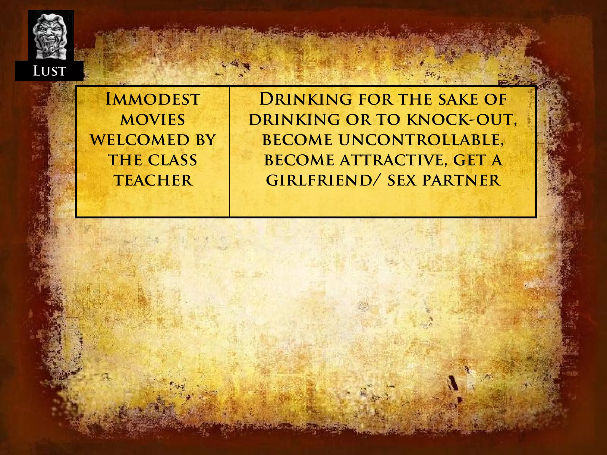 Lust

        Immodest      Drinking for the sake of
          movies     drinking or to knock-out,
       welcomed by    become uncontrollable,
        the class     become attractive, get a
         teacher      girlfriend/ sex partner
 