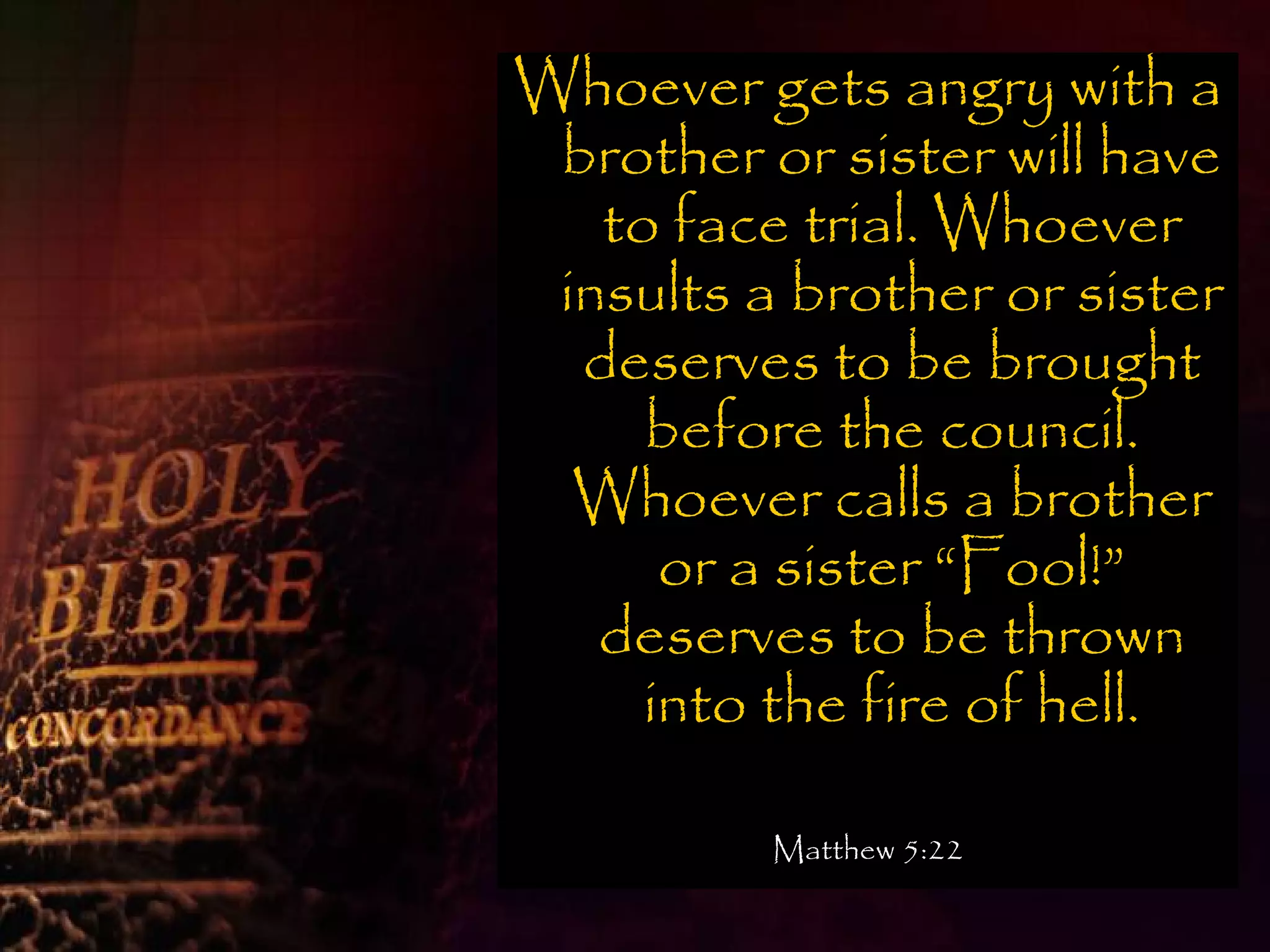 Whoever gets angry with a
 brother or sister will have
   to face trial. Whoever
 insults a brother or sister
  deserves to be brought
     before the council.
  Whoever calls a brother
      or a sister “Fool!”
   deserves to be thrown
     into the fire of hell.

          Matthew 5:22
 