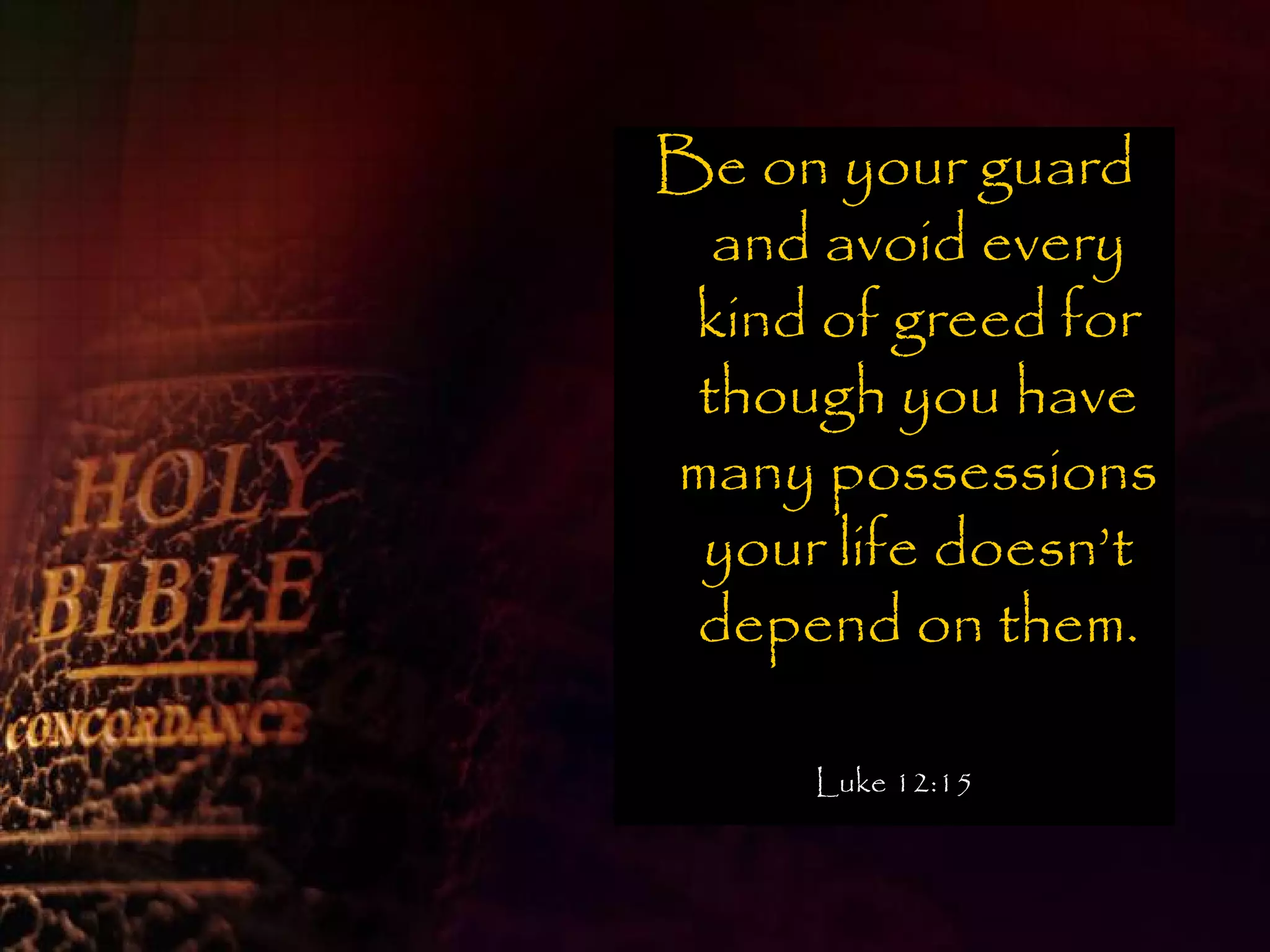 Be on your guard
  and avoid every
 kind of greed for
 though you have
many possessions
 your life doesn’t
 depend on them.

     Luke 12:15
 