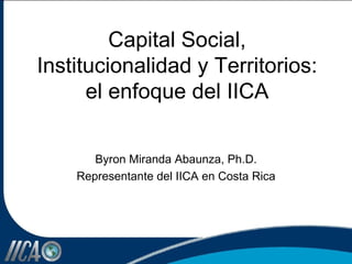 Capital Social, Institucionalidad y Territorios: el enfoque del IICA Byron Miranda Abaunza, Ph.D. Representante del IICA en Costa Rica 
