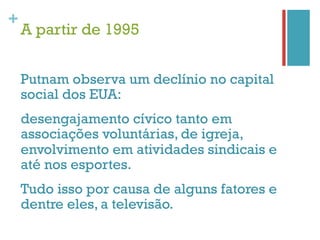 +
    A partir de 1995


    Putnam observa um declínio no capital
    social dos EUA:
    desengajamento cívico tanto em
    associações voluntárias, de igreja,
    envolvimento em atividades sindicais e
    até nos esportes.
    Tudo isso por causa de alguns fatores e
    dentre eles, a televisão.
 