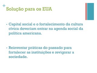 +
    Solução para os EUA


    •    Capital social e o fortalecimento da cultura
         cívica deveriam entrar na agenda social da
         política americana.


    •    Reinventar práticas do passado para
         fortalecer as instituições e revigorar a
         sociedade.
 