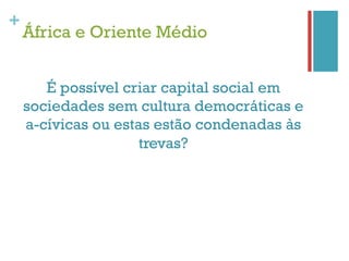 +
    África e Oriente Médio


       É possível criar capital social em
    sociedades sem cultura democráticas e
    a-cívicas ou estas estão condenadas às
                     trevas?
 