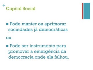 +
    Capital Social


    n  Pode
           manter ou aprimorar
     sociedades já democráticas
    ou
    n  Pode
          ser instrumento para
     promover a emergência da
     democracia onde ela falhou.
 