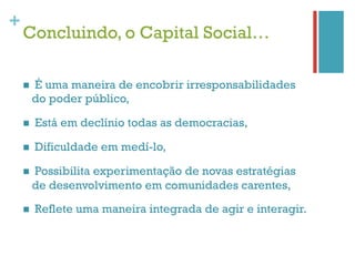+
    Concluindo, o Capital Social…

    n    É uma maneira de encobrir irresponsabilidades
          do poder público,

    n    Está em declínio todas as democracias,

    n    Dificuldade em medí-lo,

    n    Possibilita experimentação de novas estratégias
          de desenvolvimento em comunidades carentes,

    n    Reflete uma maneira integrada de agir e interagir.
 