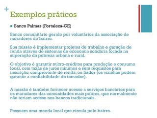 +
    Exemplos práticos
    n    Banco Palmas (Fortaleza-CE)
    Banco comunitário gerido por voluntários da associação de
    moradores do bairro.
    Sua missão é implementar projetos de trabalho e geração de
    renda através de sistemas de economia solidária focada na
    superação da pobreza urbana e rural.

    O objetivo é garantir micro-créditos para produção e consumo
    local, com taxas de juros mínimos e sem requisitos para
    inscrição, comprovante de renda, ou fiador (os vizinhos podem
    garantir a confiabilidade do tomador).

    A missão é também fornecer acesso a serviços bancários para
    os moradores das comunidades mais pobres, que normalmente
    não teriam acesso nos bancos tradicionais.

    Possuem uma moeda local que circula pelo bairro.
 