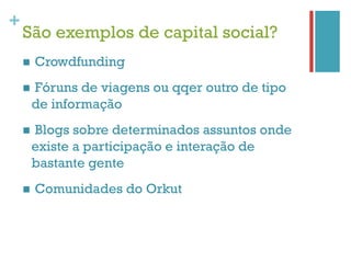 +
    São exemplos de capital social?
    n    Crowdfunding
      Fóruns de viagens ou qqer outro de tipo
    n 
      de informação
      Blogs sobre determinados assuntos onde
    n 
      existe a participação e interação de
      bastante gente
    n    Comunidades do Orkut
 