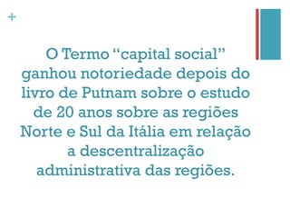 +

        O Termo “capital social”
    ganhou notoriedade depois do
    livro de Putnam sobre o estudo
      de 20 anos sobre as regiões
    Norte e Sul da Itália em relação
           a descentralização
       administrativa das regiões.
 