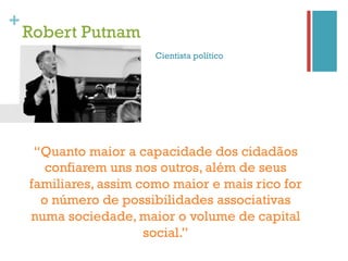 +
    Robert Putnam
                        Cientista político




     “Quanto maior a capacidade dos cidadãos
       confiarem uns nos outros, além de seus
    familiares, assim como maior e mais rico for
      o número de possibilidades associativas
    numa sociedade, maior o volume de capital
                       social.”
 