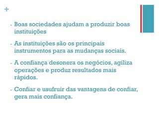 +
    -    Boas sociedades ajudam a produzir boas
         instituições
    -    As instituições são os principais
         instrumentos para as mudanças sociais.
    -    A confiança desonera os negócios, agiliza
         operações e produz resultados mais
         rápidos.
    -    Confiar e usufruir das vantagens de confiar,
         gera mais confiança.
 