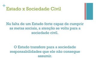 +
    Estado x Sociedade Civil


    Na falta de um Estado forte capaz de cumprir
     as metas sociais, a atenção se volta para a
                   sociedade civil.


        O Estado transfere para a sociedade
      responsabilidades que ele não consegue
                     assumir.
 