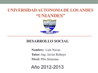 UNIVERSIDAD AUTONOMA DE LOS ANDES
            “UNIANDES”




       DESARROLLO SOCIAL

         Nombre: Luis Navas
         Tutor: Ing. Javier Robayo
         Nivel: 9No Sistemas

         Año 2012-2013
 
