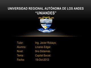 UNIVERSIDAD REGIONAL AUTÓNOMA DE LOS ANDES
               “UNIANDES”




     Tutor:    Ing. Javier Robayo.
     Alumno:   Linares Edgar.
     Nivel:    9no Sistemas.
     Tema:     Capital Social.
     Fecha:    19-Oct-2012
 