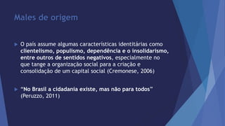 Males de origem 
 O país assume algumas características identitárias como 
clientelismo, populismo, dependência e o insolidarismo, 
entre outros de sentidos negativos, especialmente no 
que tange a organização social para a criação e 
consolidação de um capital social (Cremonese, 2006) 
 “No Brasil a cidadania existe, mas não para todos” 
(Peruzzo, 2011) 
 