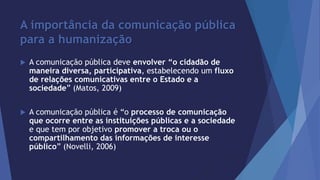 A importância da comunicação pública 
para a humanização 
 A comunicação pública deve envolver “o cidadão de 
maneira diversa, participativa, estabelecendo um fluxo 
de relações comunicativas entre o Estado e a 
sociedade” (Matos, 2009) 
 A comunicação pública é “o processo de comunicação 
que ocorre entre as instituições públicas e a sociedade 
e que tem por objetivo promover a troca ou o 
compartilhamento das informações de interesse 
público” (Novelli, 2006) 
 