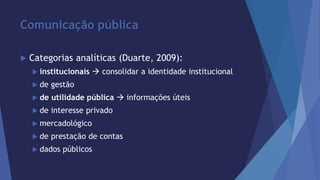 Comunicação pública 
 Categorias analíticas (Duarte, 2009): 
 institucionais  consolidar a identidade institucional 
 de gestão 
 de utilidade pública  informações úteis 
 de interesse privado 
 mercadológico 
 de prestação de contas 
 dados públicos 
 