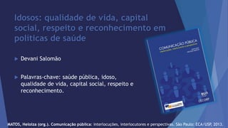 Idosos: qualidade de vida, capital 
social, respeito e reconhecimento em 
políticas de saúde 
 Devani Salomão 
 Palavras-chave: saúde pública, idoso, 
qualidade de vida, capital social, respeito e 
reconhecimento. 
MATOS, Heloiza (org.). Comunicação pública: interlocuções, interlocutores e perspectivas. São Paulo: ECA/USP, 2013. 
 