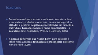 Idadismo 
 De modo semelhante ao que sucede nos casos do racismo 
e do sexismo, o idadismo refere-se, de um modo geral, a 
atitudes e práticas negativas generalizadas em relação a 
indivíduos, baseadas somente numa característica – a 
sua idade (Kite, Stockdale, Whitley & Johnson, 2005) 
 A adoção de termos que “soam bem” para designar a 
idade mais avançada desmascara o preconceito existente 
Neri e Freire (2000) 
 