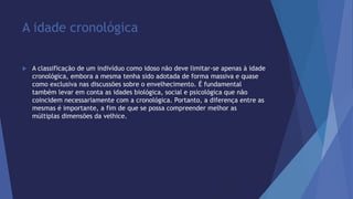 A idade cronológica 
 A classificação de um indivíduo como idoso não deve limitar-se apenas à idade 
cronológica, embora a mesma tenha sido adotada de forma massiva e quase 
como exclusiva nas discussões sobre o envelhecimento. É fundamental 
também levar em conta as idades biológica, social e psicológica que não 
coincidem necessariamente com a cronológica. Portanto, a diferença entre as 
mesmas é importante, a fim de que se possa compreender melhor as 
múltiplas dimensões da velhice. 
 