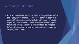 A promoção da saúde 
 indicadores de bem-estar na velhice: longevidade, saúde 
biológica, saúde mental, satisfação, controle cognitivo, 
competência social, produtividade, atividade, eficácia 
cognitiva, status social, renda, continuidade de papéis 
familiares e ocupacionais, e continuidade de relações 
informais em grupos primários (principalmente rede de 
amigos) (Neri, 2000) 
 