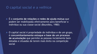 O capital social e a velhice 
 É o conjunto de relações e redes de ajuda mútua que 
podem ser mobilizadas efetivamente para beneficiar o 
indivíduo ou sua classe social (Bourdieu, 1980) 
 O capital social é propriedade do indivíduo e de um grupo, 
é concomitantemente estoque e base de um processo 
de acumulação que permite as pessoas incialmente bem 
dotadas e situadas de terem mais êxito na competição 
social 
 