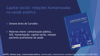 Capital social: relações humanizadas 
na saúde pública 
 Simone Alves de Carvalho 
 Palavras-chave: comunicação pública, 
SUS, humanização, capital social, relação 
paciente-profissional da saúde 
MATOS, Heloiza (org.). Comunicação pública: interlocuções, interlocutores e perspectivas. São Paulo: ECA/USP, 2013. 
 