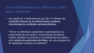 Os medicamentos na velhice e a luta 
pela cidadania 
 Uso médio de 3 medicamentos por dia  reflexão das 
condições futuras do envelhecimento saudável, 
relacionadas às condições socioeconômicas 
 “Tornar os indivíduos conscientes e participativos na 
conservação da sua saúde e na prevenção da doença 
implica conduzir os usuários e os profissionais de saúde a 
uma relação de autonomia do idoso, em uma perspectiva 
de adaptação contínua ao ambiente” 
 