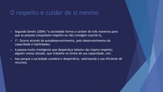 O respeito e cuidar de si mesmo 
 Segundo Senett (2004) “a sociedade forma o caráter de três maneiras para 
que as pessoas conquistem respeito ou não consigam suscitá-lo, 
 1ª. Ocorre através do autodesenvolvimento, pelo desenvolvimento de 
capacidade e habilidades; 
 A pessoa muito inteligente que desperdiça talento não inspira respeito; 
alguém menos dotado, que trabalhe no limite de sua capacidade, sim. 
 Isso porque a sociedade condena o desperdício, valorizando o uso eficiente de 
recursos; 
 