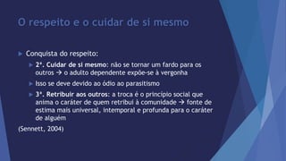 O respeito e o cuidar de si mesmo 
 Conquista do respeito: 
 2ª. Cuidar de si mesmo: não se tornar um fardo para os 
outros  o adulto dependente expõe-se à vergonha 
 Isso se deve devido ao ódio ao parasitismo 
 3ª. Retribuir aos outros: a troca é o princípio social que 
anima o caráter de quem retribui à comunidade  fonte de 
estima mais universal, intemporal e profunda para o caráter 
de alguém 
(Sennett, 2004) 
 