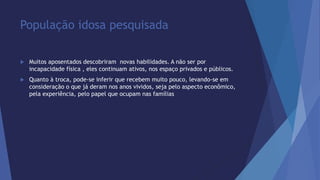 População idosa pesquisada 
 Muitos aposentados descobriram novas habilidades. A não ser por 
incapacidade física , eles continuam ativos, nos espaço privados e públicos. 
 Quanto à troca, pode-se inferir que recebem muito pouco, levando-se em 
consideração o que já deram nos anos vividos, seja pelo aspecto econômico, 
pela experiência, pelo papel que ocupam nas famílias 
 