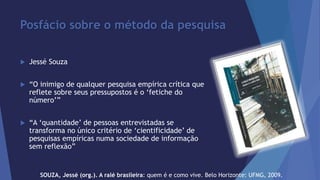 Posfácio sobre o método da pesquisa 
 Jessé Souza 
 “O inimigo de qualquer pesquisa empírica crítica que 
reflete sobre seus pressupostos é o ‘fetiche do 
número’” 
 “A ‘quantidade’ de pessoas entrevistadas se 
transforma no único critério de ‘cientificidade’ de 
pesquisas empíricas numa sociedade de informação 
sem reflexão” 
SOUZA, Jessé (org.). A ralé brasileira: quem é e como vive. Belo Horizonte: UFMG, 2009. 
 