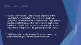Quali ou quanti? 
 “Isso não deve levar a uma oposição enganosa entre 
‘qualidade’ e ‘quantidade’. Ao contrário, desde que 
apropriada reflexivamente e contextualizada num quadro 
teórico de referência que lhe confere poder explicativo 
efetivo, a quantificação estatística, por exemplo, é um 
instrumento indispensável de qualquer pesquisa crítica” 
 “Os tipos sociais aqui estudados foram escolhidos, em 
grande medida, por sua relevância estatística” 
 