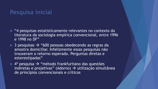 Pesquisa inicial 
 “4 pesquisas estatisticamente relevantes no contexto da 
literatura da sociologia empírica convencional, entre 1996 
e 1998 no DF” 
 3 pesquisas  “600 pessoas obedecendo as regras da 
amostra domiciliar. Infelizmente essas pesquisas não 
trouxeram o retorno esperado. Perguntas diretas e 
estereotipadas” 
 4ª pesquisa  “método frankfurtiano das questões 
indiretas e projetivas” (Adorno)  utilização simultânea 
de princípios convencionais e críticos 
 