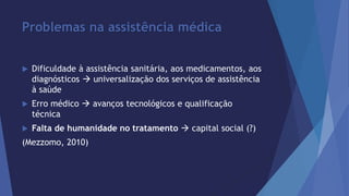 Problemas na assistência médica 
 Dificuldade à assistência sanitária, aos medicamentos, aos 
diagnósticos  universalização dos serviços de assistência 
à saúde 
 Erro médico  avanços tecnológicos e qualificação 
técnica 
 Falta de humanidade no tratamento  capital social (?) 
(Mezzomo, 2010) 
 