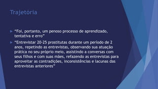 Trajetória 
 “Foi, portanto, um penoso processo de aprendizado, 
tentativa e erro” 
 “Entrevistar 20-25 prostitutas durante um período de 2 
anos, repetindo as entrevistas, observando sua atuação 
prática no seu próprio meio, assistindo a conversas com 
seus filhos e com suas mães, refazendo as entrevistas para 
aproveitar as contradições, inconsistências e lacunas das 
entrevistas anteriores” 
 
