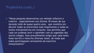 Trajetória (cont.) 
 “Nossa pesquisa desenvolveu um método reflexivo e 
coletivo – especialmente nos últimos 18 meses de sua 
duração total de quase quatro anos – que consistiu em 
discutir todas as entrevistas mais importantes e todos os 
textos interpretativos em conjunto. Isso permitiu que 
cada um pudesse ouvir e aprender com as sugestões dos 
outros colegas. Esse procedimento exigiu que cada texto 
fosse escrito e reescrito diversas vezes, de modo que 
todos participassem ativamente do exercício 
interpretativo” 
 