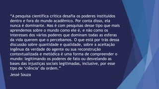 “A pesquisa científica crítica desafia os poderes instituídos 
dentro e fora do mundo acadêmico. Por conta disso, ela 
nunca é dominante. Mas é com pesquisas desse tipo que mais 
aprendemos sobre o mundo como ele é, e não como os 
interesses dos vários poderes que dominam todas as esferas 
da vida querem que o percebamos. O que está por trás dessa 
discussão sobre quantidade e qualidade, sobre a aceitação 
ingênua da verdade do agente ou sua reconstrução 
contextualizada e metódica é uma forma de compreender o 
mundo: legitimando os poderes de fato ou desvelando as 
bases das injustiças sociais legitimadas, inclusive, por esse 
tipo de ‘ciência’ da ordem.” 
Jessé Souza 
