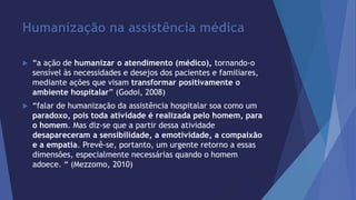 Humanização na assistência médica 
 “a ação de humanizar o atendimento (médico), tornando-o 
sensível às necessidades e desejos dos pacientes e familiares, 
mediante ações que visam transformar positivamente o 
ambiente hospitalar” (Godoi, 2008) 
 “falar de humanização da assistência hospitalar soa como um 
paradoxo, pois toda atividade é realizada pelo homem, para 
o homem. Mas diz-se que a partir dessa atividade 
desapareceram a sensibilidade, a emotividade, a compaixão 
e a empatia. Prevê-se, portanto, um urgente retorno a essas 
dimensões, especialmente necessárias quando o homem 
adoece. “ (Mezzomo, 2010) 
 