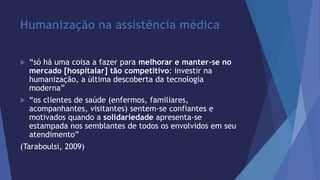 Humanização na assistência médica 
 “só há uma coisa a fazer para melhorar e manter-se no 
mercado [hospitalar] tão competitivo: investir na 
humanização, a última descoberta da tecnologia 
moderna” 
 “os clientes de saúde (enfermos, familiares, 
acompanhantes, visitantes) sentem-se confiantes e 
motivados quando a solidariedade apresenta-se 
estampada nos semblantes de todos os envolvidos em seu 
atendimento” 
(Taraboulsi, 2009) 
 