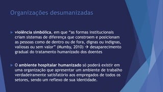 Organizações desumanizadas 
 violência simbólica, em que “as formas institucionais 
criam sistemas de diferença que constroem e posicionam 
as pessoas como de dentro ou de fora, dignas ou indignas, 
valiosas ou sem valor” (Mumby, 2010)  desaparecimento 
gradual do tratamento humanizado dos doentes 
 O ambiente hospitalar humanizado só poderá existir em 
uma organização que apresentar um ambiente de trabalho 
verdadeiramente satisfatório aos empregados de todos os 
setores, sendo um reflexo de sua identidade. 
 