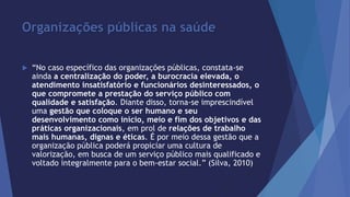 Organizações públicas na saúde 
 “No caso específico das organizações públicas, constata-se 
ainda a centralização do poder, a burocracia elevada, o 
atendimento insatisfatório e funcionários desinteressados, o 
que compromete a prestação do serviço público com 
qualidade e satisfação. Diante disso, torna-se imprescindível 
uma gestão que coloque o ser humano e seu 
desenvolvimento como início, meio e fim dos objetivos e das 
práticas organizacionais, em prol de relações de trabalho 
mais humanas, dignas e éticas. É por meio dessa gestão que a 
organização pública poderá propiciar uma cultura de 
valorização, em busca de um serviço público mais qualificado e 
voltado integralmente para o bem-estar social.” (Silva, 2010) 
 